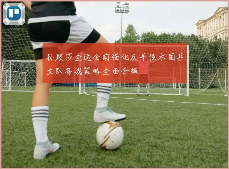 孙颖莎全运会前强化反手技术国乒女队备战策略全面升级