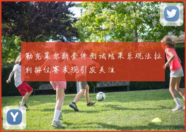勒克莱尔新套件测试结果乐观法拉利排位赛表现引发关注